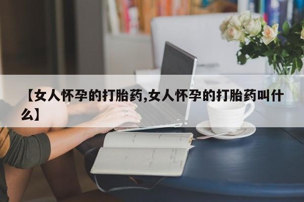 卖打胎药的医生微信号【女人怀孕的打胎药,女人怀孕的打胎药叫什么】