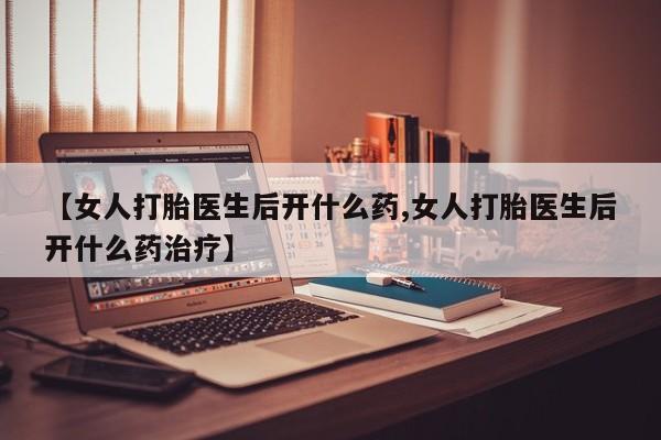 卖打胎药的医生微信号【女人打胎医生后开什么药,女人打胎医生后开什么药治疗】