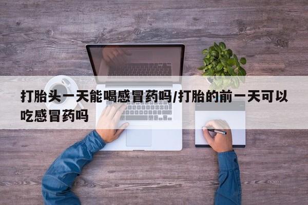 卖打胎药的医生微信号打胎头一天能喝感冒药吗/打胎的前一天可以吃感冒药吗