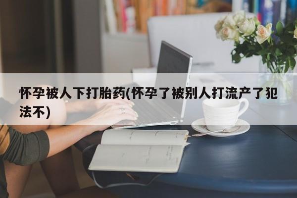 卖打胎药的医生微信号怀孕被人下打胎药(怀孕了被别人打流产了犯法不)
