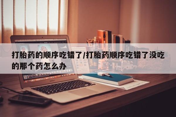卖打胎药的医生微信号打胎药的顺序吃错了/打胎药顺序吃错了没吃的那个药怎么办
