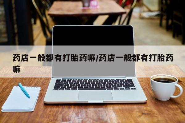 卖打胎药的医生微信号药店一般都有打胎药嘛/药店一般都有打胎药嘛