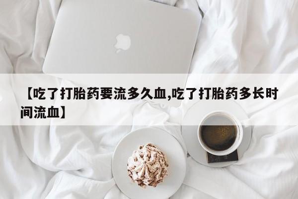 卖打胎药的医生微信号【吃了打胎药要流多久血,吃了打胎药多长时间流血】