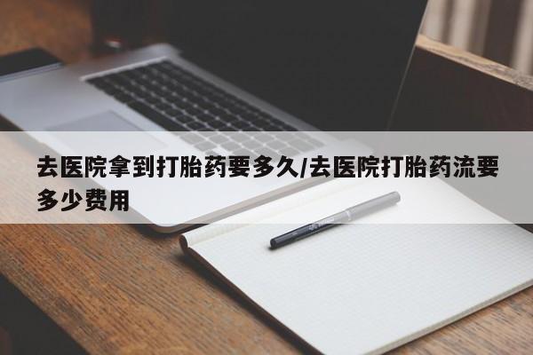 卖打胎药的医生微信号去医院拿到打胎药要多久/去医院打胎药流要多少费用