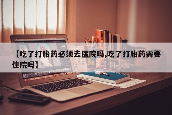 卖打胎药的医生微信号【吃了打胎药必须去医院吗,吃了打胎药需要住院吗】