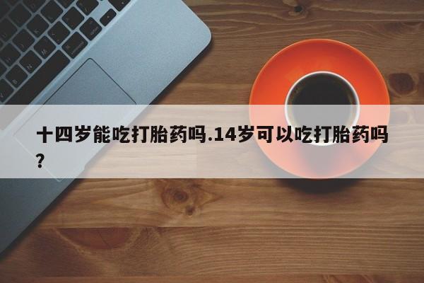 卖打胎药的医生微信号十四岁能吃打胎药吗.14岁可以吃打胎药吗？