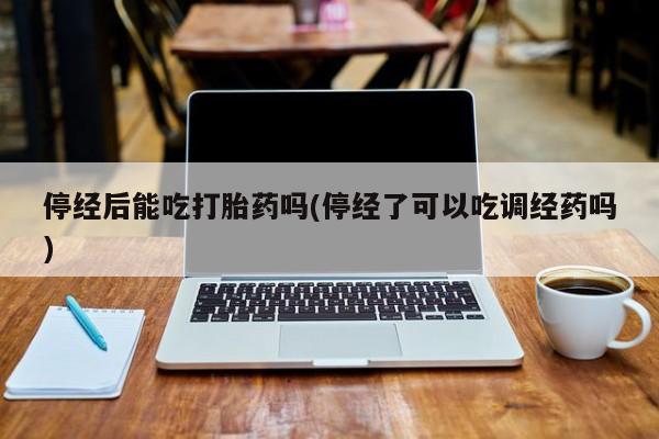 卖打胎药的医生微信号停经后能吃打胎药吗(停经了可以吃调经药吗)