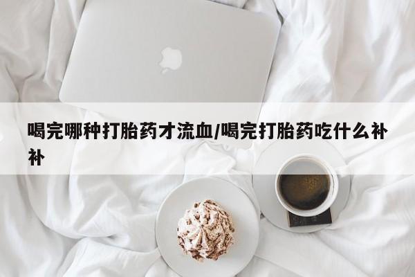 卖打胎药的医生微信号喝完哪种打胎药才流血/喝完打胎药吃什么补补