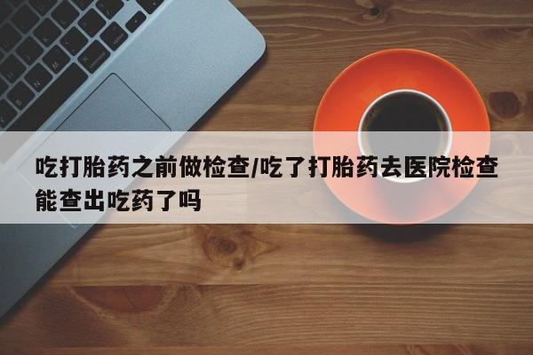 卖打胎药的医生微信号吃打胎药之前做检查/吃了打胎药去医院检查能查出吃药了吗