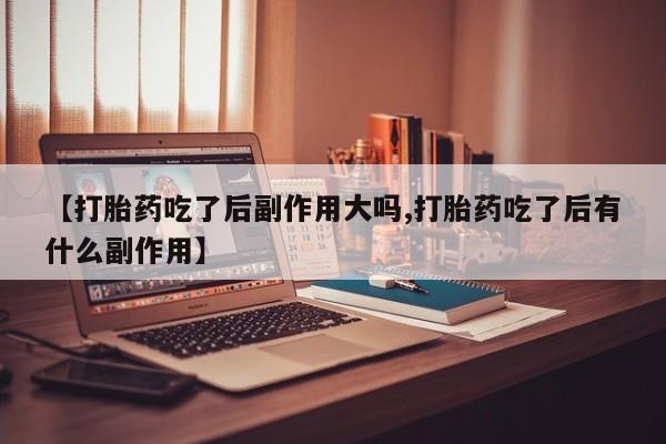 卖打胎药的医生微信号【打胎药吃了后副作用大吗,打胎药吃了后有什么副作用】