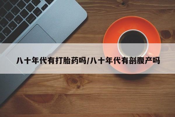 卖打胎药的医生微信号八十年代有打胎药吗/八十年代有剖腹产吗