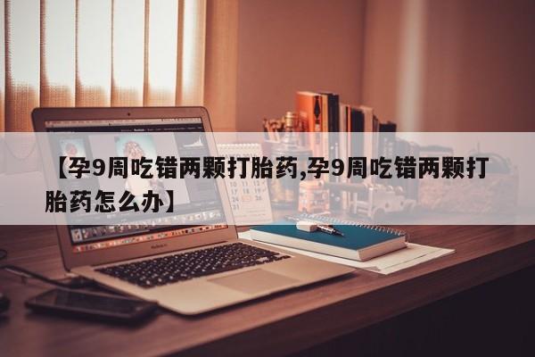 卖打胎药的医生微信号【孕9周吃错两颗打胎药,孕9周吃错两颗打胎药怎么办】