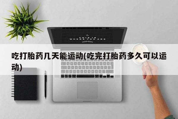 卖打胎药的医生微信号吃打胎药几天能运动(吃完打胎药多久可以运动)