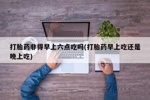 卖打胎药的医生微信号打胎药非得早上六点吃吗(打胎药早上吃还是晚上吃)