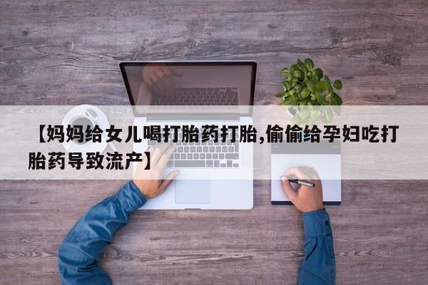 卖打胎药的医生微信号【妈妈给女儿喝打胎药打胎,偷偷给孕妇吃打胎药导致流产】