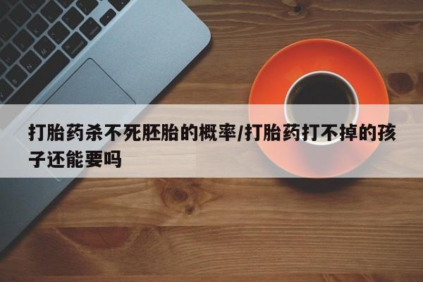 卖打胎药的医生微信号打胎药杀不死胚胎的概率/打胎药打不掉的孩子还能要吗