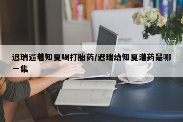卖打胎药的医生微信号迟瑞逼着知夏喝打胎药/迟瑞给知夏灌药是哪一集