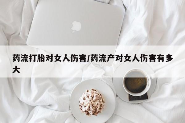 卖打胎药的医生微信号药流打胎对女人伤害/药流产对女人伤害有多大