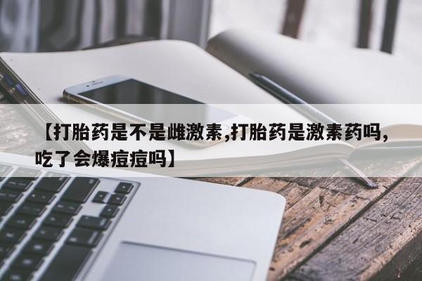 卖打胎药的医生微信号【打胎药是不是雌激素,打胎药是激素药吗,吃了会爆痘痘吗】