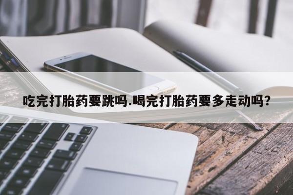 卖打胎药的医生微信号吃完打胎药要跳吗.喝完打胎药要多走动吗？