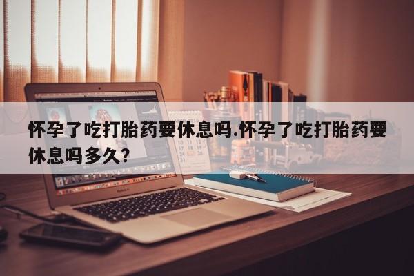 卖打胎药的医生微信号怀孕了吃打胎药要休息吗.怀孕了吃打胎药要休息吗多久？