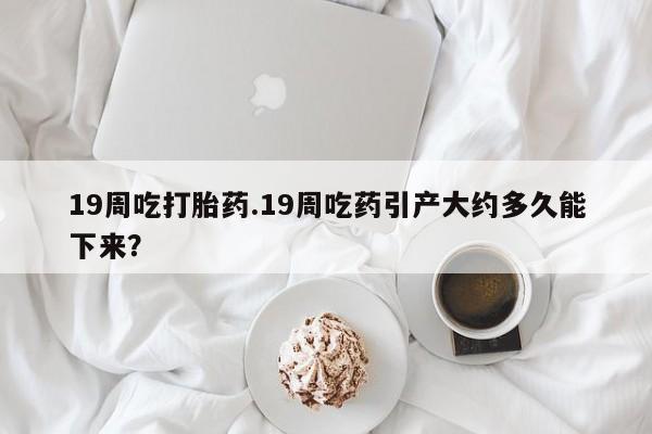 卖打胎药的医生微信号19周吃打胎药.19周吃药引产大约多久能下来？