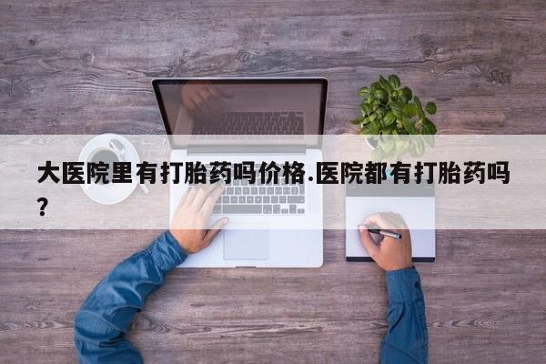 卖打胎药的医生微信号大医院里有打胎药吗价格.医院都有打胎药吗？