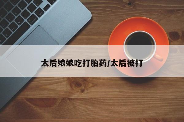 卖打胎药的医生微信号太后娘娘吃打胎药/太后被打