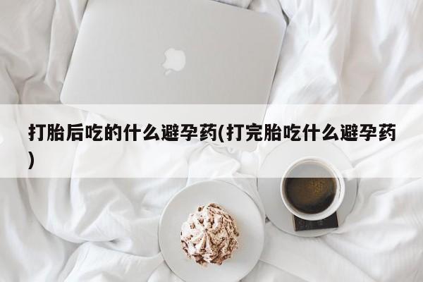 卖打胎药的医生微信号打胎后吃的什么避孕药(打完胎吃什么避孕药)