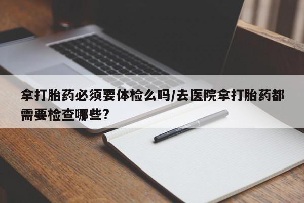 卖打胎药的医生微信号拿打胎药必须要体检么吗/去医院拿打胎药都需要检查哪些?