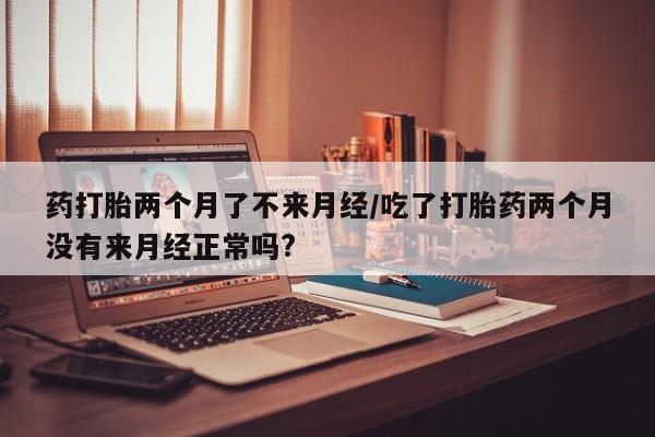 卖打胎药的医生微信号药打胎两个月了不来月经/吃了打胎药两个月没有来月经正常吗?