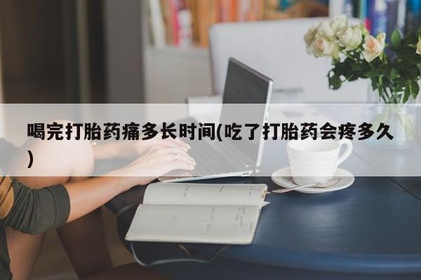 卖打胎药的医生微信号喝完打胎药痛多长时间(吃了打胎药会疼多久)