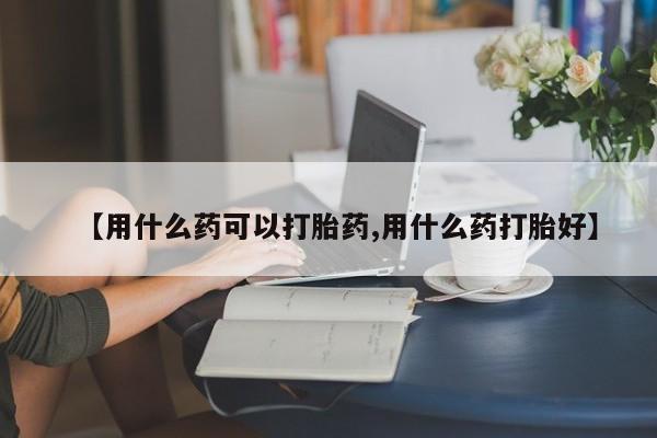 卖打胎药的医生微信号【用什么药可以打胎药,用什么药打胎好】