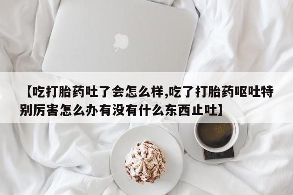 卖打胎药的医生微信号【吃打胎药吐了会怎么样,吃了打胎药呕吐特别厉害怎么办有没有什么东西止吐】