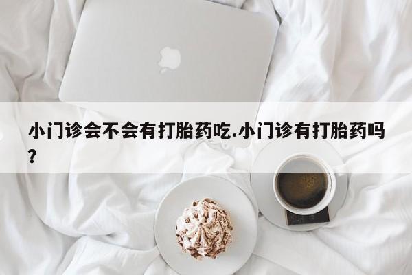 卖打胎药的医生微信号小门诊会不会有打胎药吃.小门诊有打胎药吗？