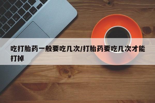 卖打胎药的医生微信号吃打胎药一般要吃几次/打胎药要吃几次才能打掉
