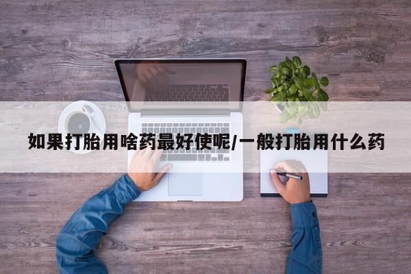 卖打胎药的医生微信号如果打胎用啥药最好使呢/一般打胎用什么药