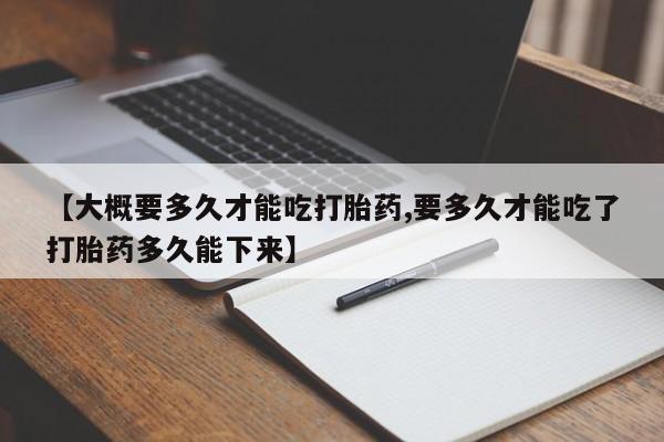 卖打胎药的医生微信号【大概要多久才能吃打胎药,要多久才能吃了打胎药多久能下来】