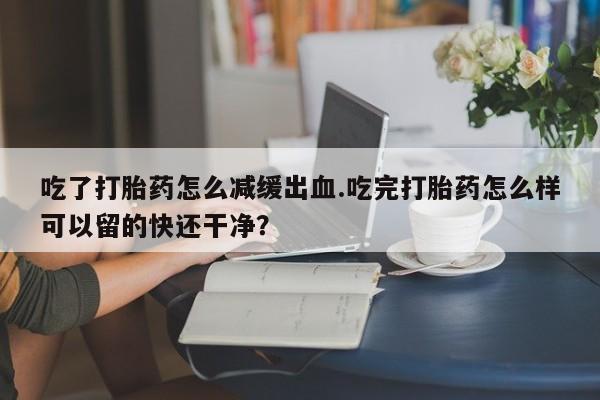 卖打胎药的医生微信号吃了打胎药怎么减缓出血.吃完打胎药怎么样可以留的快还干净？
