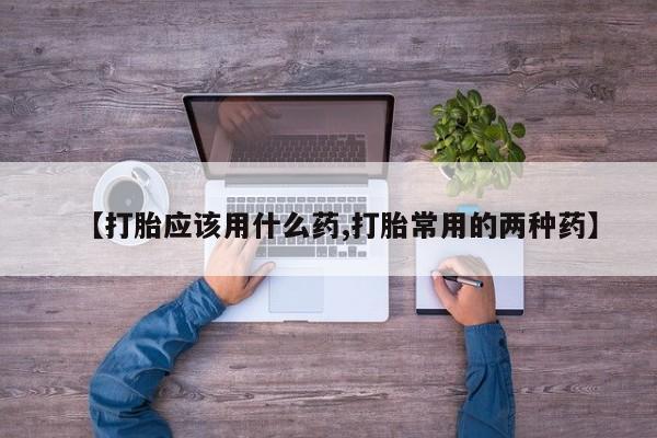 卖打胎药的医生微信号【打胎应该用什么药,打胎常用的两种药】