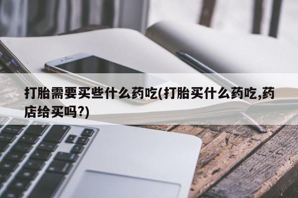 卖打胎药的医生微信号打胎需要买些什么药吃(打胎买什么药吃,药店给买吗?)