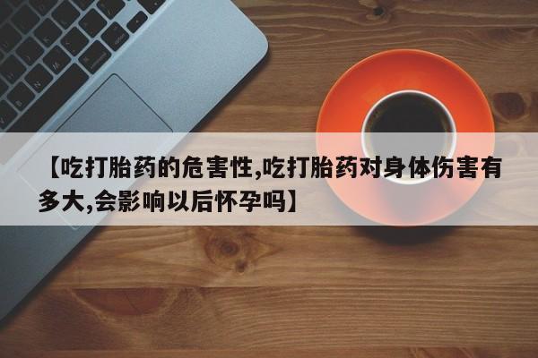卖打胎药的医生微信号【吃打胎药的危害性,吃打胎药对身体伤害有多大,会影响以后怀孕吗】