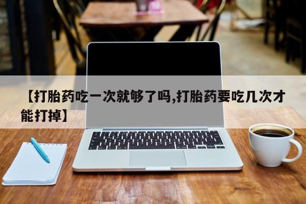 卖打胎药的医生微信号【打胎药吃一次就够了吗,打胎药要吃几次才能打掉】