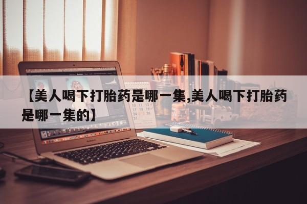 卖打胎药的医生微信号【美人喝下打胎药是哪一集,美人喝下打胎药是哪一集的】
