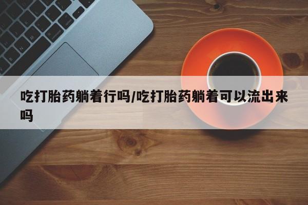 卖打胎药的医生微信号吃打胎药躺着行吗/吃打胎药躺着可以流出来吗