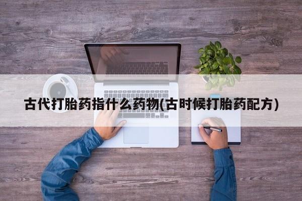 卖打胎药的医生微信号古代打胎药指什么药物(古时候打胎药配方)
