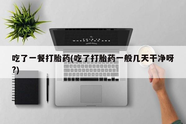 卖打胎药的医生微信号吃了一餐打胎药(吃了打胎药一般几天干净呀?)