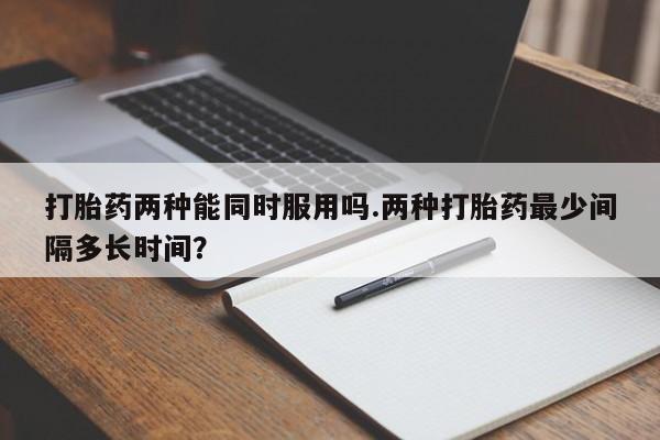 卖打胎药的医生微信号打胎药两种能同时服用吗.两种打胎药最少间隔多长时间？