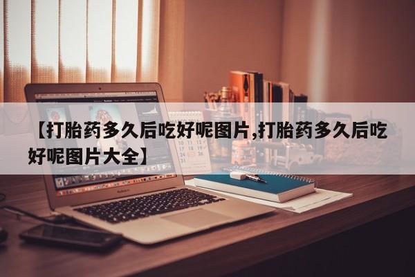 卖打胎药的医生微信号【打胎药多久后吃好呢图片,打胎药多久后吃好呢图片大全】