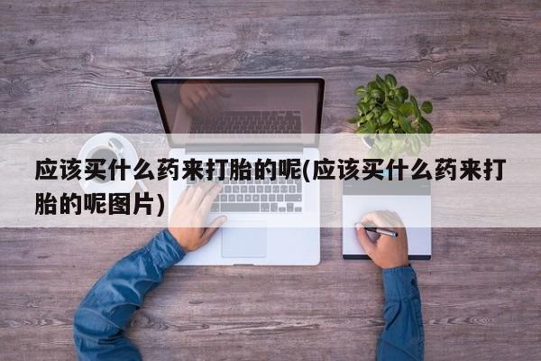 卖打胎药的医生微信号应该买什么药来打胎的呢(应该买什么药来打胎的呢图片)